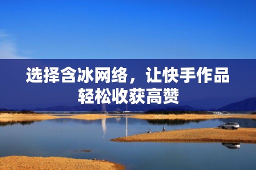 选择含冰网络，让快手作品轻松收获高赞