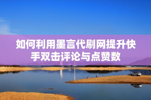 如何利用墨言代刷网提升快手双击评论与点赞数