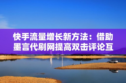 快手流量增长新方法：借助墨言代刷网提高双击评论互动