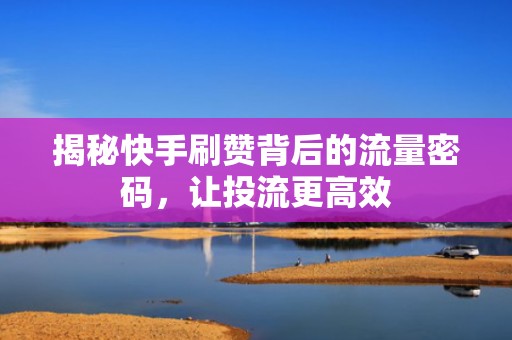 揭秘快手刷赞背后的流量密码，让投流更高效