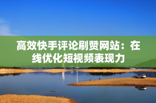 高效快手评论刷赞网站：在线优化短视频表现力