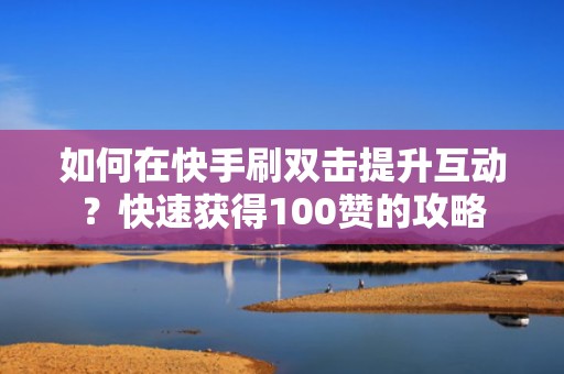 如何在快手刷双击提升互动？快速获得100赞的攻略