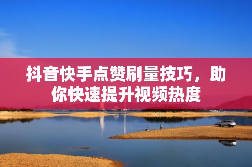 抖音快手点赞刷量技巧，助你快速提升视频热度