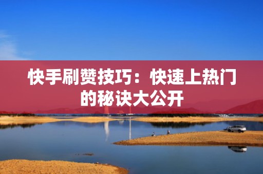 快手刷赞技巧：快速上热门的秘诀大公开