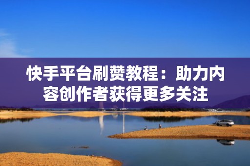 快手平台刷赞教程：助力内容创作者获得更多关注