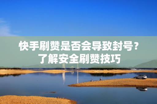 快手刷赞是否会导致封号？了解安全刷赞技巧