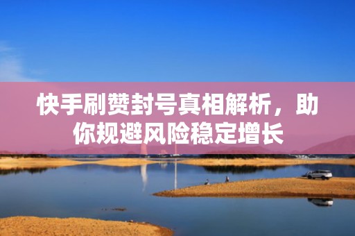 快手刷赞封号真相解析，助你规避风险稳定增长