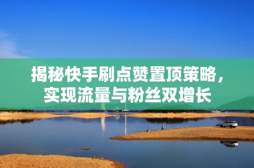 揭秘快手刷点赞置顶策略，实现流量与粉丝双增长