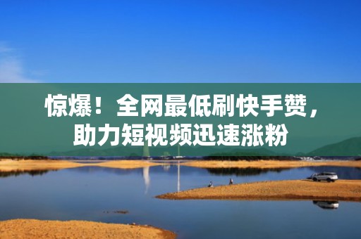 惊爆！全网最低刷快手赞，助力短视频迅速涨粉