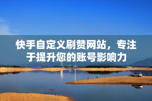 快手自定义刷赞网站，专注于提升您的账号影响力