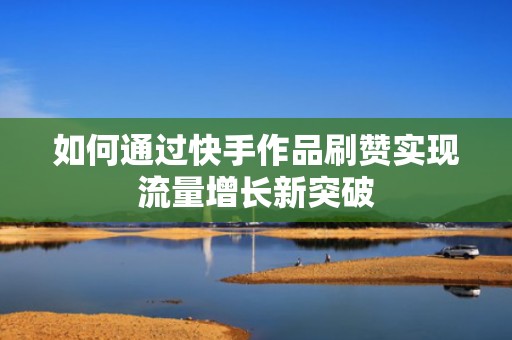 如何通过快手作品刷赞实现流量增长新突破