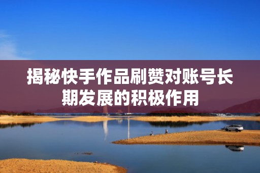 揭秘快手作品刷赞对账号长期发展的积极作用