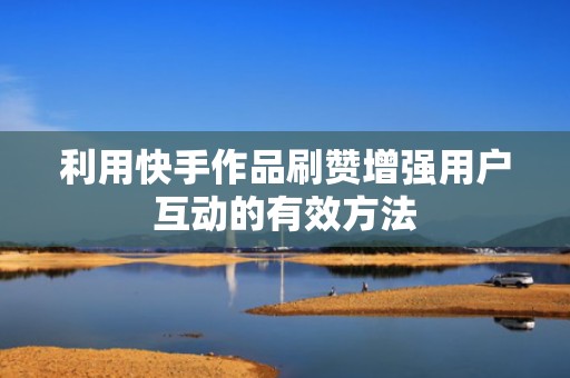 利用快手作品刷赞增强用户互动的有效方法