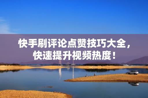 快手刷评论点赞技巧大全，快速提升视频热度！