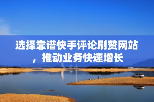 选择靠谱快手评论刷赞网站，推动业务快速增长
