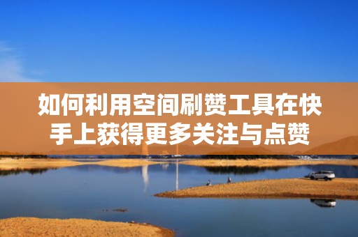 如何利用空间刷赞工具在快手上获得更多关注与点赞