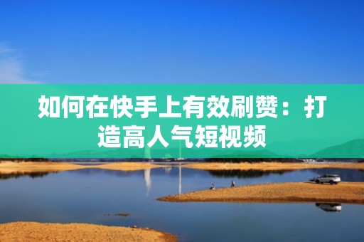 如何在快手上有效刷赞：打造高人气短视频
