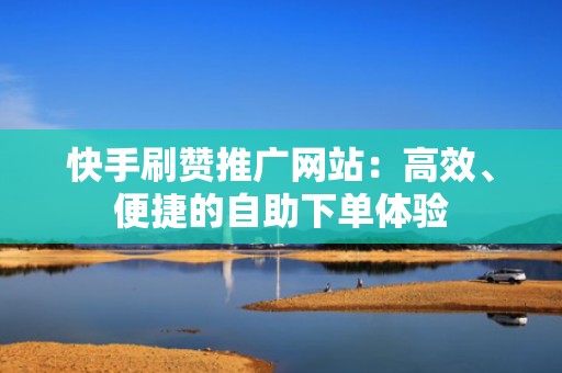 快手刷赞推广网站：高效、便捷的自助下单体验