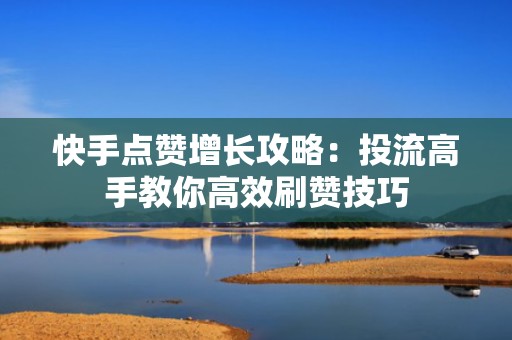 快手点赞增长攻略：投流高手教你高效刷赞技巧
