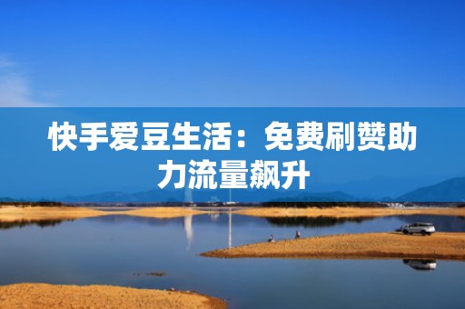 快手爱豆生活：免费刷赞助力流量飙升