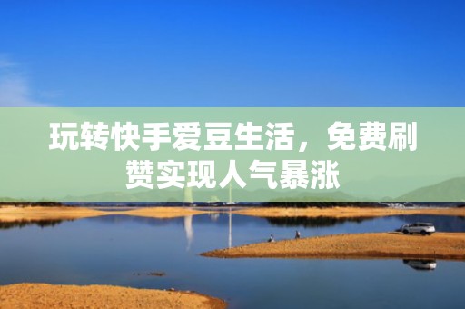 玩转快手爱豆生活，免费刷赞实现人气暴涨