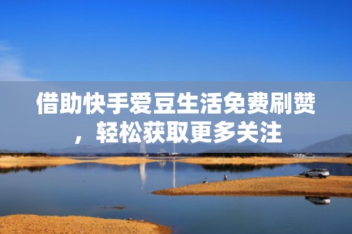 借助快手爱豆生活免费刷赞，轻松获取更多关注