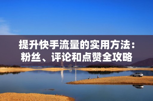提升快手流量的实用方法：粉丝、评论和点赞全攻略