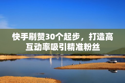 快手刷赞30个起步，打造高互动率吸引精准粉丝