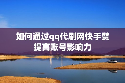 如何通过qq代刷网快手赞提高账号影响力