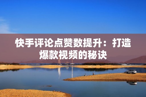 快手评论点赞数提升：打造爆款视频的秘诀