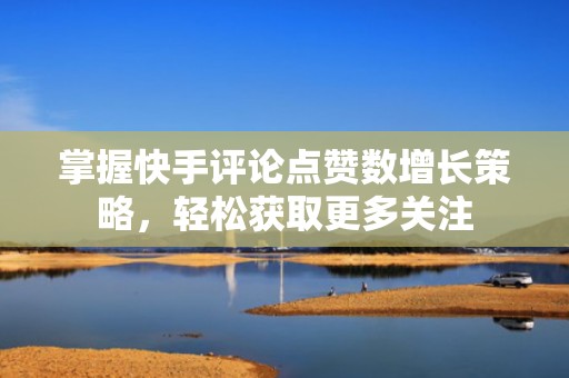 掌握快手评论点赞数增长策略，轻松获取更多关注
