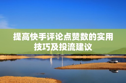 提高快手评论点赞数的实用技巧及投流建议