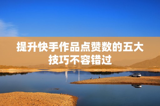 提升快手作品点赞数的五大技巧不容错过