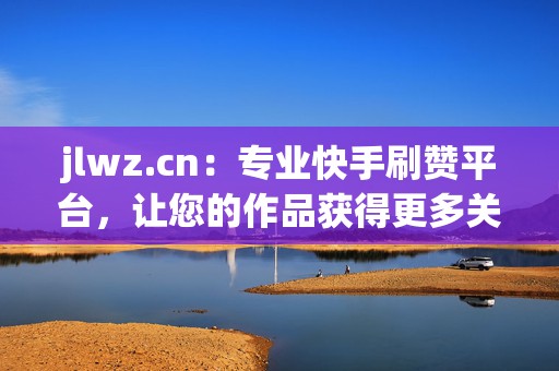 jlwz.cn：专业快手刷赞平台，让您的作品获得更多关注
