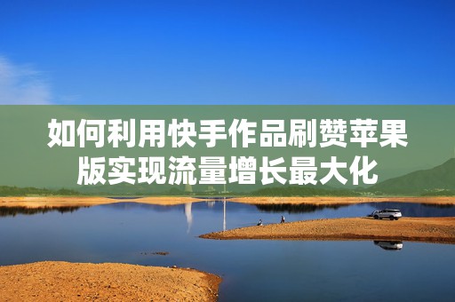 如何利用快手作品刷赞苹果版实现流量增长最大化