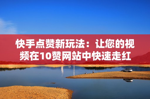 快手点赞新玩法：让您的视频在10赞网站中快速走红