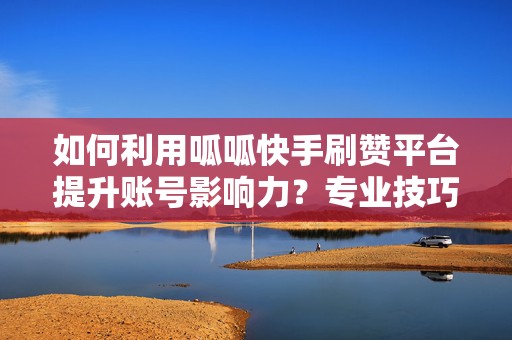 如何利用呱呱快手刷赞平台提升账号影响力？专业技巧全解析