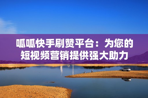 呱呱快手刷赞平台：为您的短视频营销提供强大助力