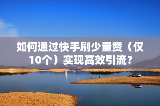 如何通过快手刷少量赞（仅10个）实现高效引流？