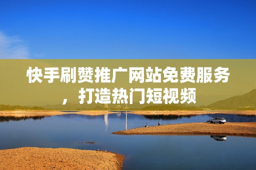 快手刷赞推广网站免费服务，打造热门短视频