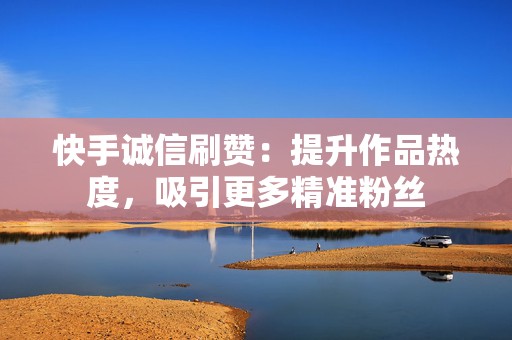 快手诚信刷赞：提升作品热度，吸引更多精准粉丝