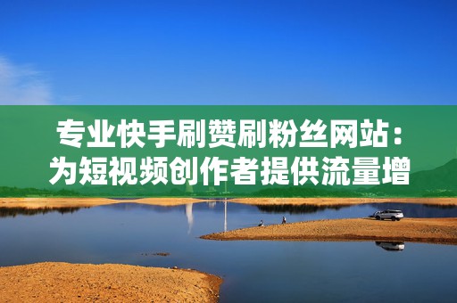 专业快手刷赞刷粉丝网站：为短视频创作者提供流量增长方案
