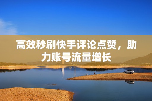 高效秒刷快手评论点赞，助力账号流量增长