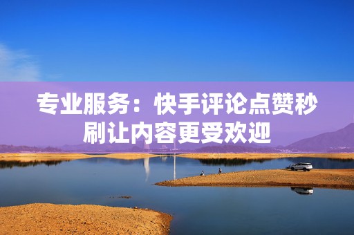 专业服务：快手评论点赞秒刷让内容更受欢迎