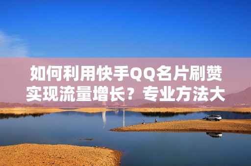 如何利用快手QQ名片刷赞实现流量增长？专业方法大揭秘