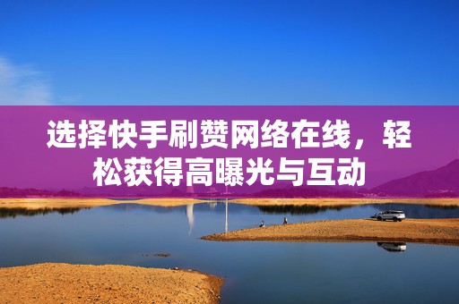 选择快手刷赞网络在线，轻松获得高曝光与互动
