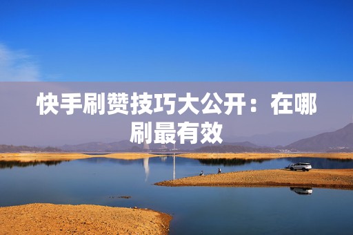 快手刷赞技巧大公开：在哪刷最有效