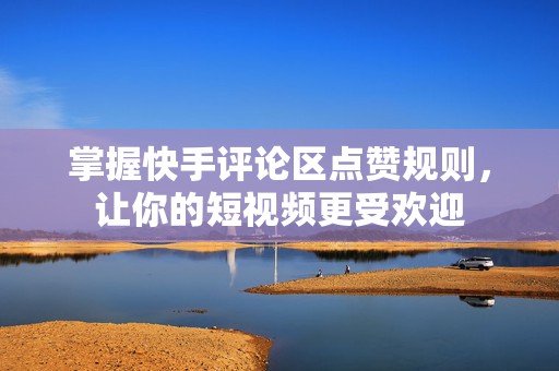 掌握快手评论区点赞规则，让你的短视频更受欢迎