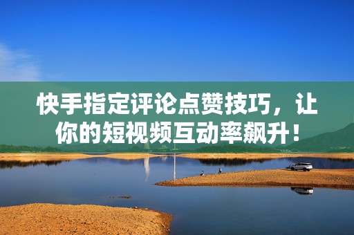 快手指定评论点赞技巧，让你的短视频互动率飙升！