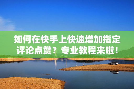 如何在快手上快速增加指定评论点赞？专业教程来啦！